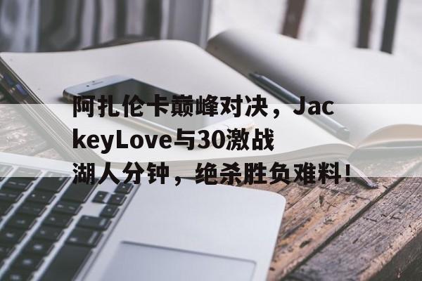 阿扎伦卡巅峰对决，JackeyLove与30激战湖人分钟，绝杀胜负难料！的简单介绍KaiYun Sports手机官网
